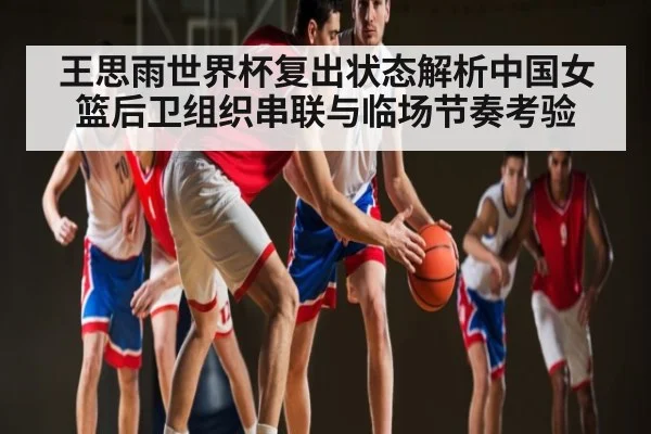 王思雨世界杯复出状态解析中国女篮后卫组织串联与临场节奏考验